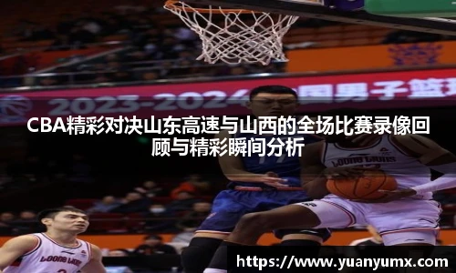 CBA精彩对决山东高速与山西的全场比赛录像回顾与精彩瞬间分析