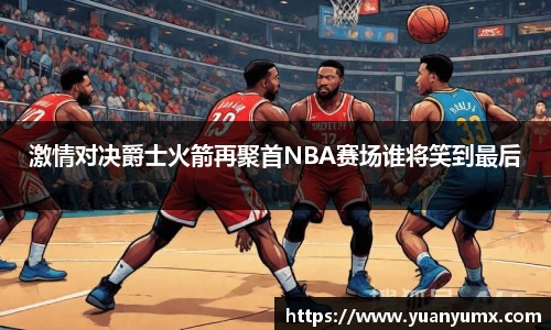 激情对决爵士火箭再聚首NBA赛场谁将笑到最后